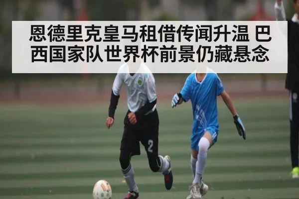 恩德里克皇马租借传闻升温 巴西国家队世界杯前景仍藏悬念