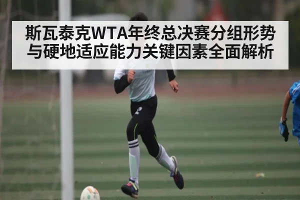 斯瓦泰克WTA年终总决赛分组形势与硬地适应能力关键因素全面解析