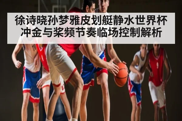 徐诗晓孙梦雅皮划艇静水世界杯冲金与桨频节奏临场控制解析