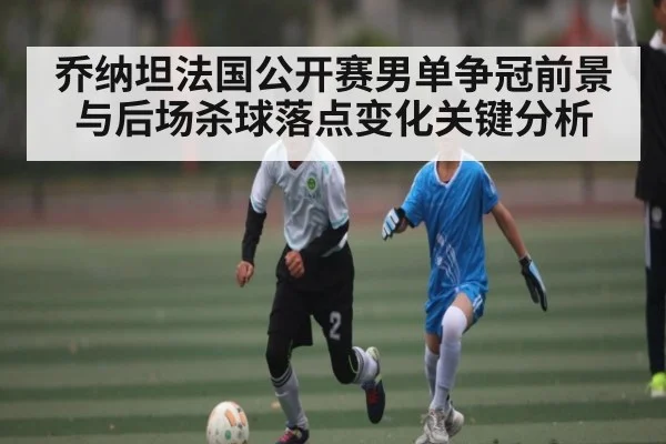 乔纳坦法国公开赛男单争冠前景与后场杀球落点变化关键分析